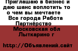 Приглашаю в бизнес и даю шанс воплотить то, о чем вы мечтаете!  - Все города Работа » Партнёрство   . Московская обл.,Лыткарино г.